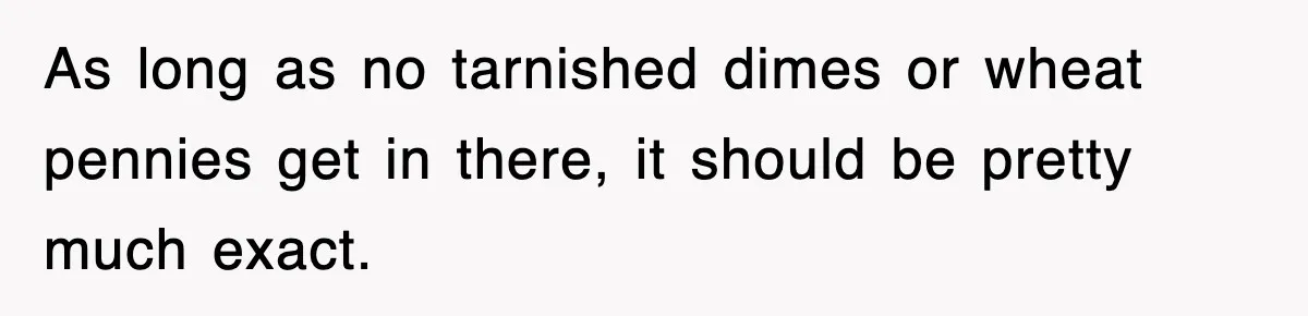 As long as no tarnished dimes or wheat pennies get in there, it should be pretty much exact.