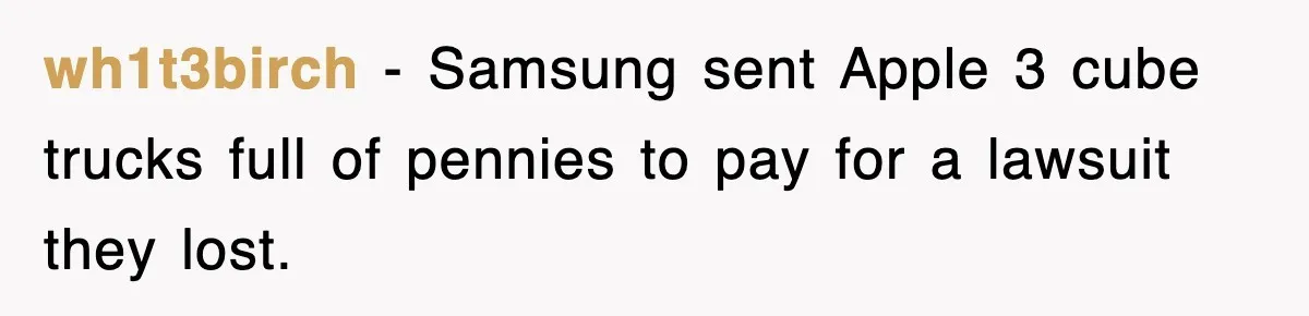 wh1t3birch − Samsung sent Apple 3 cube trucks full of pennies to pay for a lawsuit they lost.