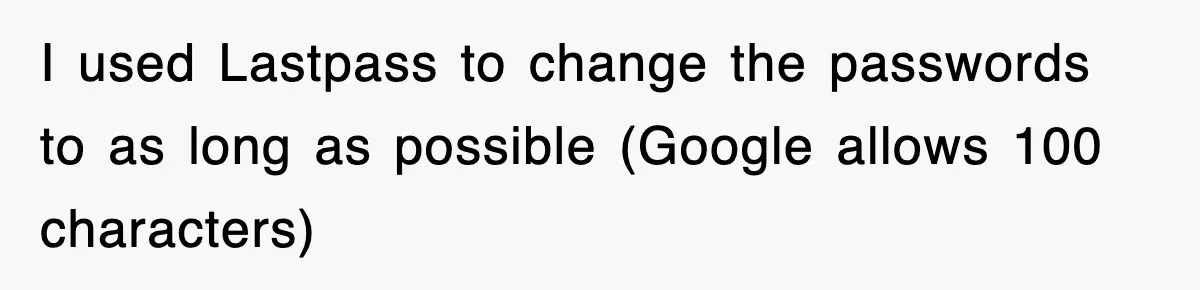 I used Lastpass to change the passwords to as long as possible (Google allows 100 characters)