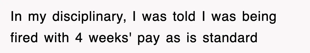 In my disciplinary, I was told I was being fired with 4 weeks' pay as is standard