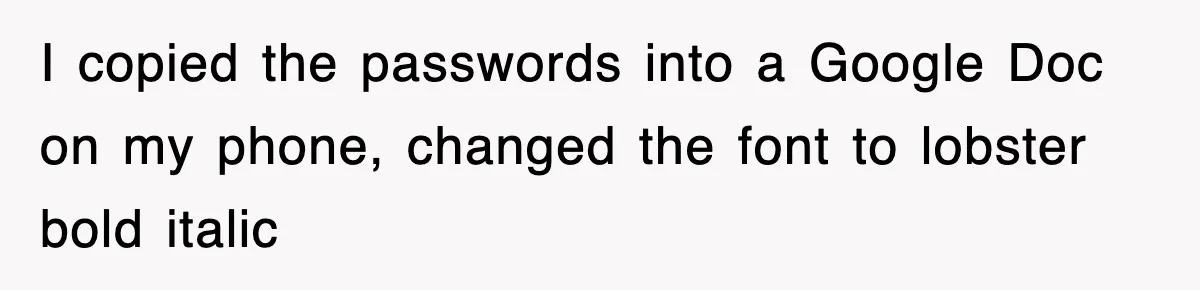 I copied the passwords into a Google Doc on my phone, changed the font to lobster bold italic