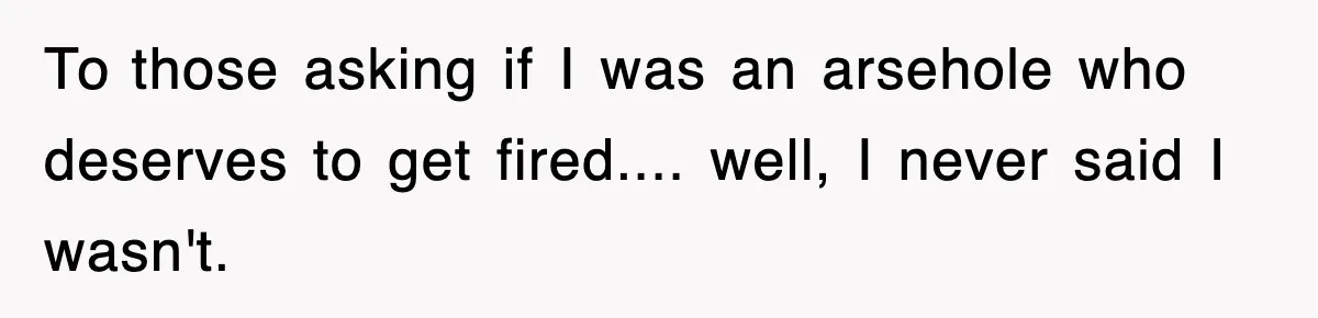 To those asking if I was an arsehole who deserves to get fired.... well, I never said I wasn't.