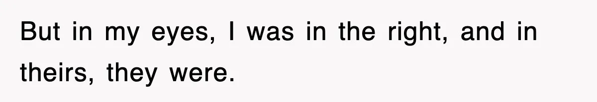 But in my eyes, I was in the right, and in theirs, they were.