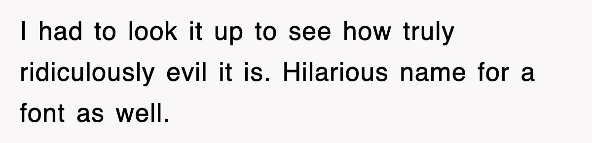 I had to look it up to see how truly ridiculously evil it is. Hilarious name for a font as well.