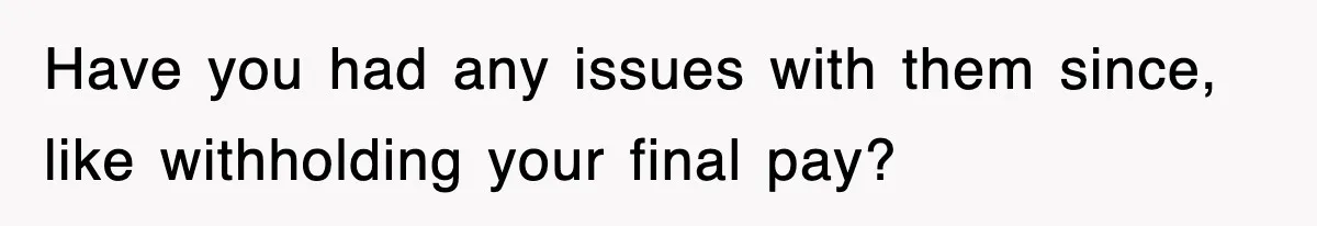 Have you had any issues with them since, like withholding your final pay?