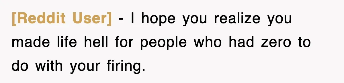 [Reddit User] − I hope you realize you made life hell for people who had zero to do with your firing.