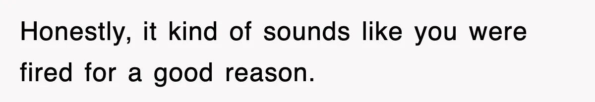 Honestly, it kind of sounds like you were fired for a good reason.