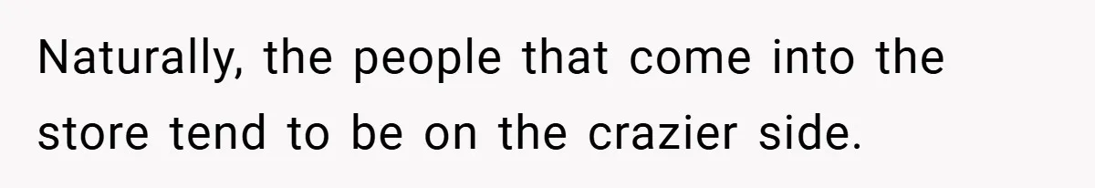 Naturally, the people that come into the store tend to be on the crazier side.
