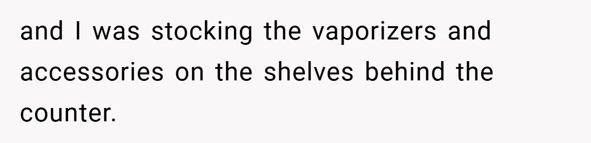 and I was stocking the vaporizers and accessories on the shelves behind the counter.
