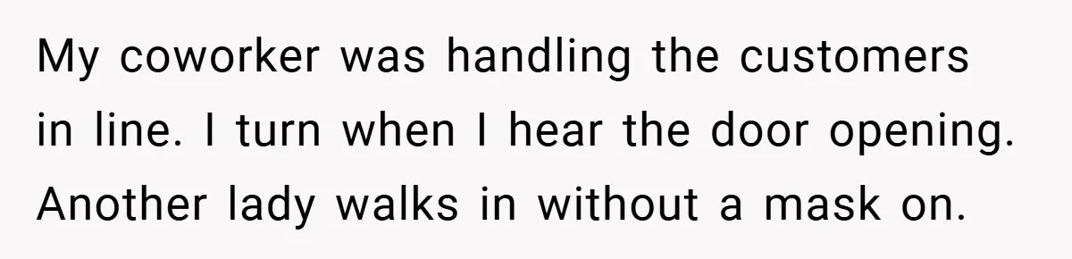 My coworker was handling the customers in line. I turn when I hear the door opening. Another lady walks in without a mask on.