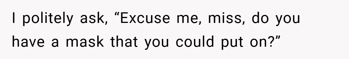 I politely ask, “Excuse me, miss, do you have a mask that you could put on?”