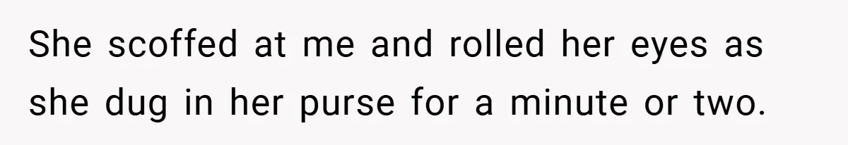 She scoffed at me and rolled her eyes as she dug in her purse for a minute or two.