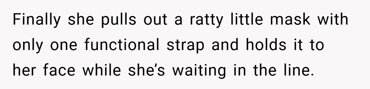 Finally she pulls out a ratty little mask with only one functional strap and holds it to her face while she’s waiting in the line.