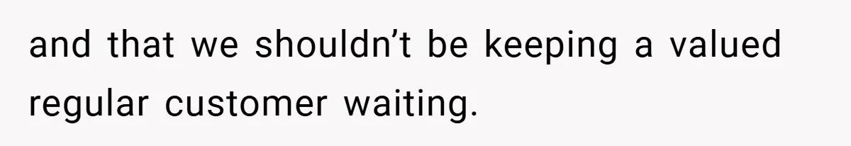 and that we shouldn’t be keeping a valued regular customer waiting.