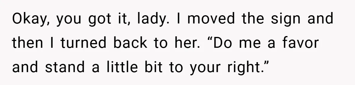 Okay, you got it, lady. I moved the sign and then I turned back to her. “Do me a favor and stand a little bit to your right.”