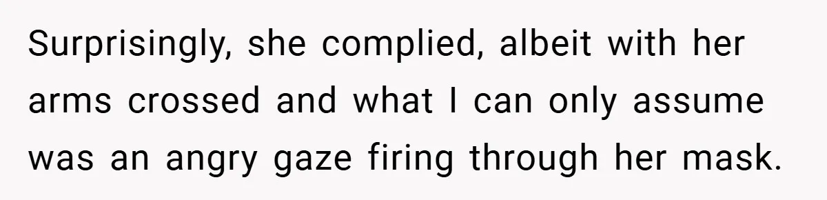 Surprisingly, she complied, albeit with her arms crossed and what I can only assume was an angry gaze firing through her mask.
