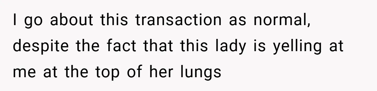 I go about this transaction as normal, despite the fact that this lady is yelling at me at the top of her lungs
