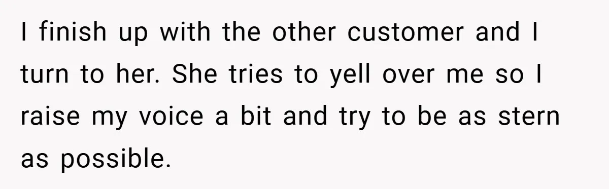 I finish up with the other customer and I turn to her. She tries to yell over me so I raise my voice a bit and try to be as...
