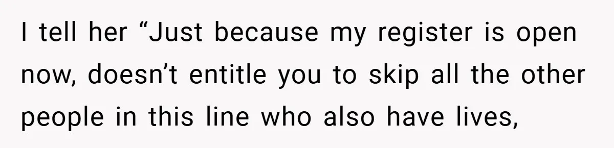 I tell her “Just because my register is open now, doesn’t entitle you to skip all the other people in this line who also have lives,