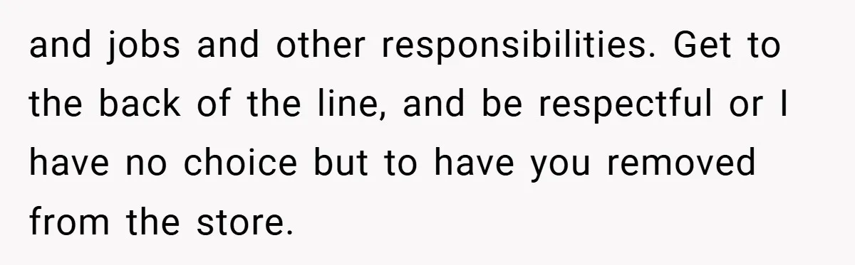 and jobs and other responsibilities. Get to the back of the line, and be respectful or I have no choice but to have you removed from the store.