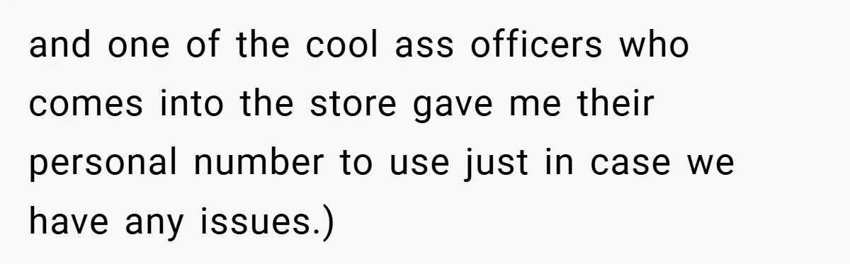 and one of the cool ass officers who comes into the store gave me their personal number to use just in case we have any issues.)
