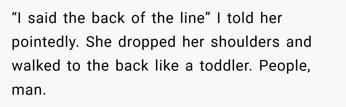 “I said the back of the line” I told her pointedly. She dropped her shoulders and walked to the back like a toddler. People, man.