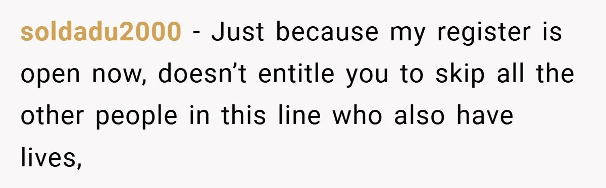 soldadu2000 − Just because my register is open now, doesn’t entitle you to skip all the other people in this line who also have lives,