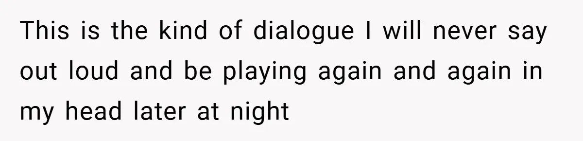 This is the kind of dialogue I will never say out loud and be playing again and again in my head later at night