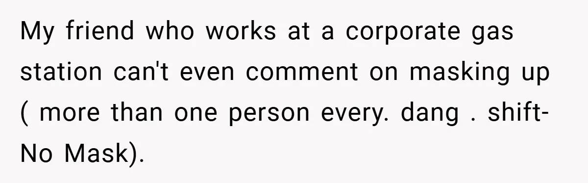 My friend who works at a corporate gas station can't even comment on masking up ( more than one person every. dang . shift-No Mask).
