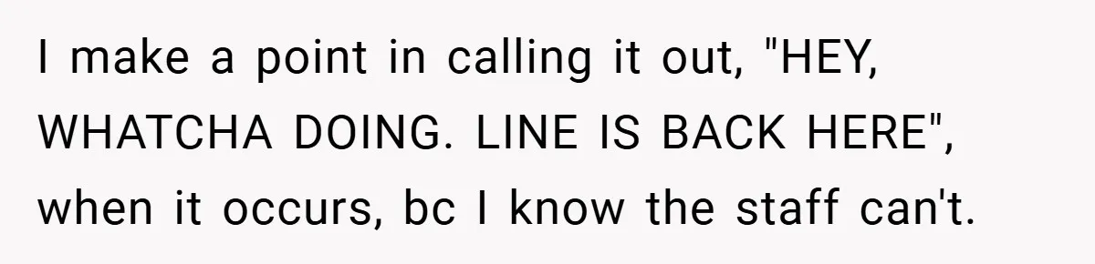 I make a point in calling it out, "HEY, WHATCHA DOING. LINE IS BACK HERE", when it occurs, bc I know the staff can't.