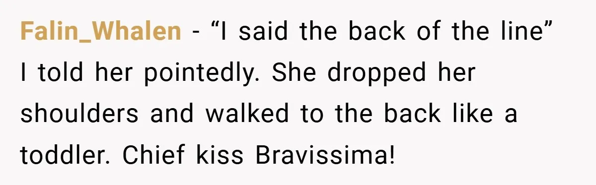 Falin_Whalen − “I said the back of the line” I told her pointedly. She dropped her shoulders and walked to the back like a toddler. Chief kiss Bravissima!