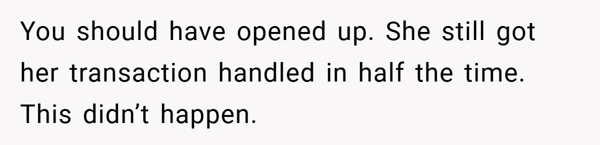 You should have opened up. She still got her transaction handled in half the time. This didn’t happen.