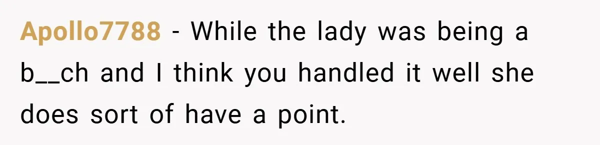 Apollo7788 − While the lady was being a b__ch and I think you handled it well she does sort of have a point.