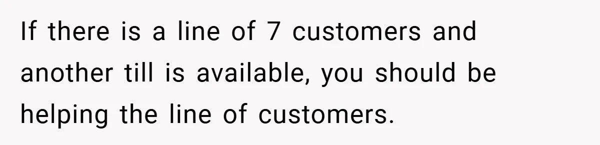 If there is a line of 7 customers and another till is available, you should be helping the line of customers.
