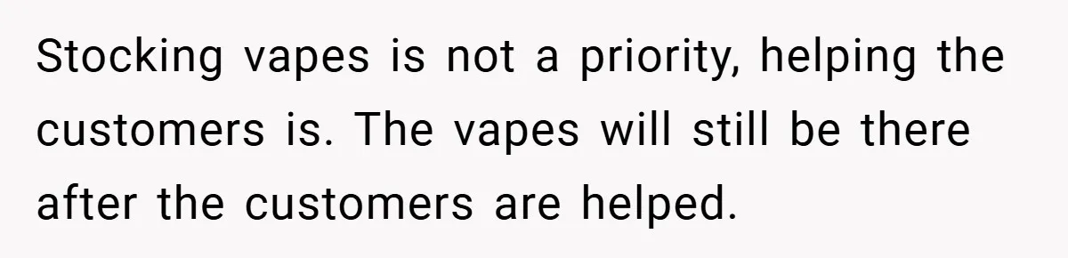 Stocking vapes is not a priority, helping the customers is. The vapes will still be there after the customers are helped.