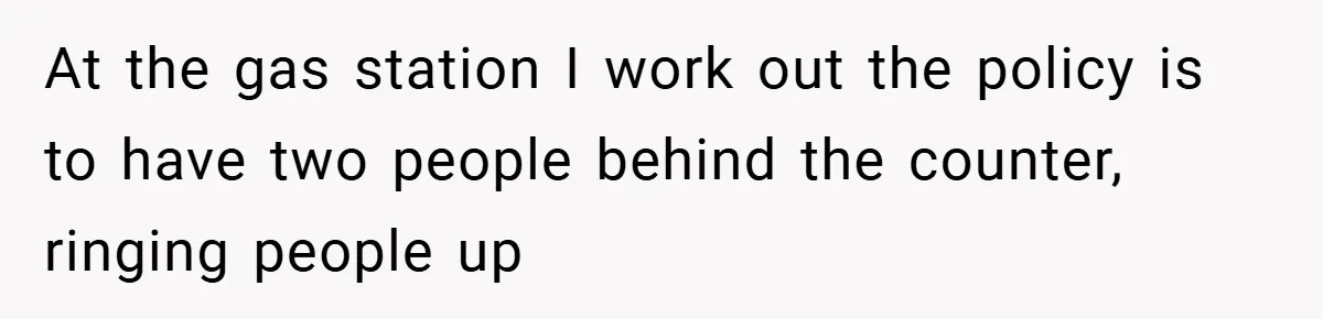 At the gas station I work out the policy is to have two people behind the counter, ringing people up