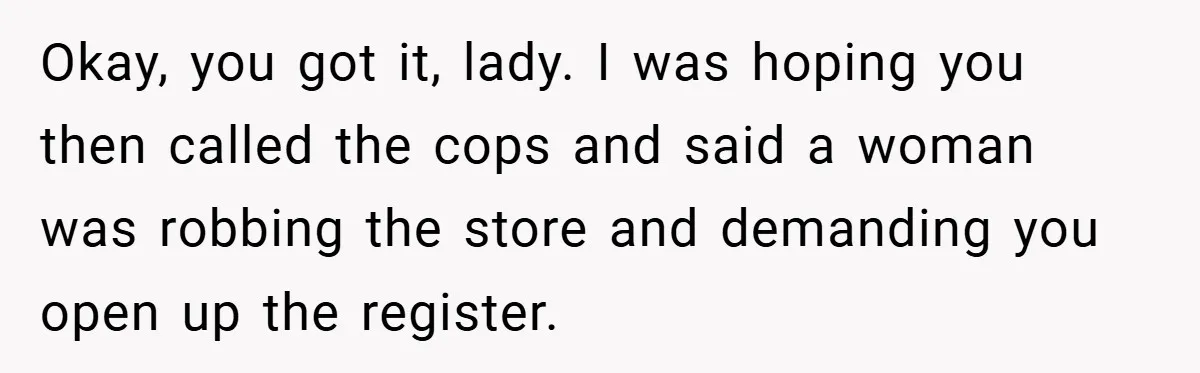 Okay, you got it, lady. I was hoping you then called the cops and said a woman was robbing the store and demanding you open up the register.