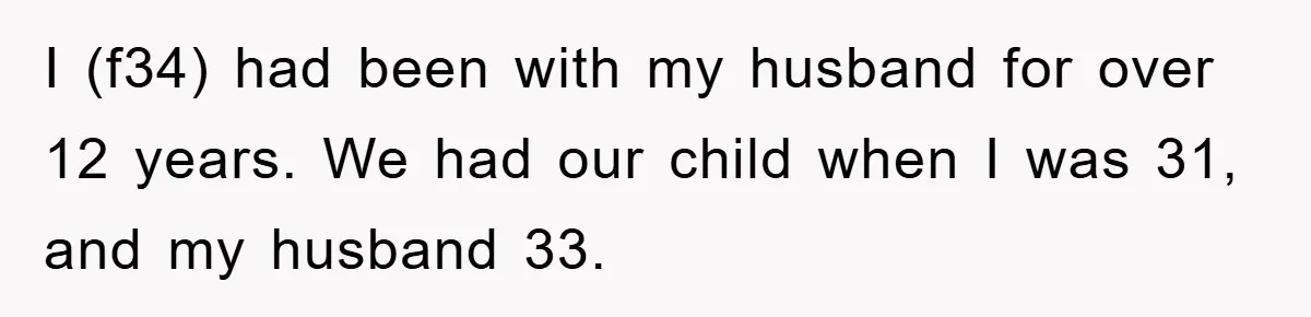 I (f34) had been with my husband for over 12 years. We had our child when I was 31, and my husband 33.