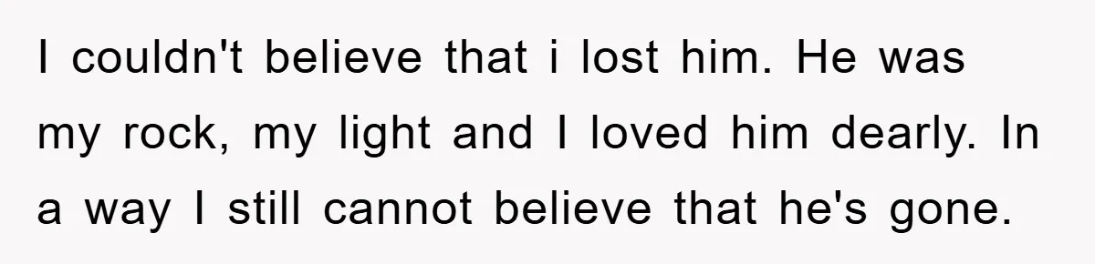 I couldn't believe that i lost him. He was my rock, my light and I loved him dearly. In a way I still cannot believe that he's gone.