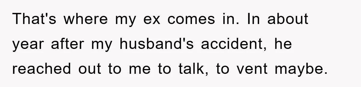 That's where my ex comes in. In about year after my husband's accident, he reached out to me to talk, to vent maybe.