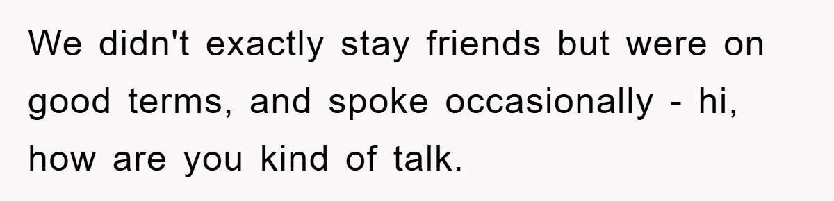 We didn't exactly stay friends but were on good terms, and spoke occasionally - hi, how are you kind of talk.