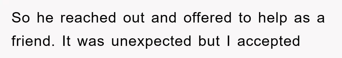 So he reached out and offered to help as a friend. It was unexpected but I accepted
