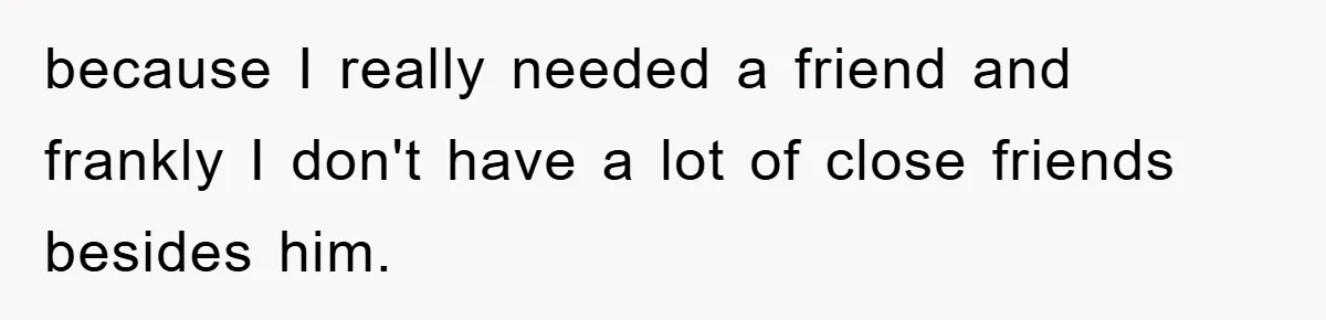 because I really needed a friend and frankly I don't have a lot of close friends besides him.