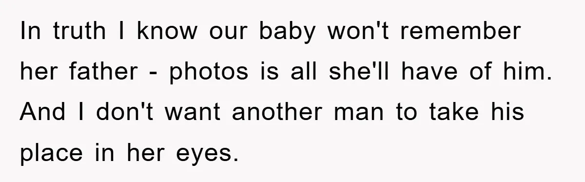 In truth I know our baby won't remember her father - photos is all she'll have of him. And I don't want another man to take his place in her...