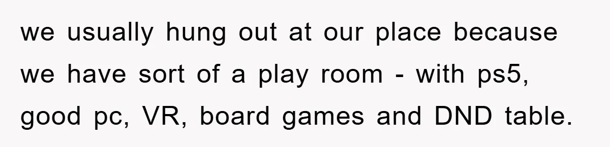 we usually hung out at our place because we have sort of a play room - with ps5, good pc, VR, board games and DND table.