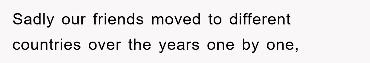 Sadly our friends moved to different countries over the years one by one,