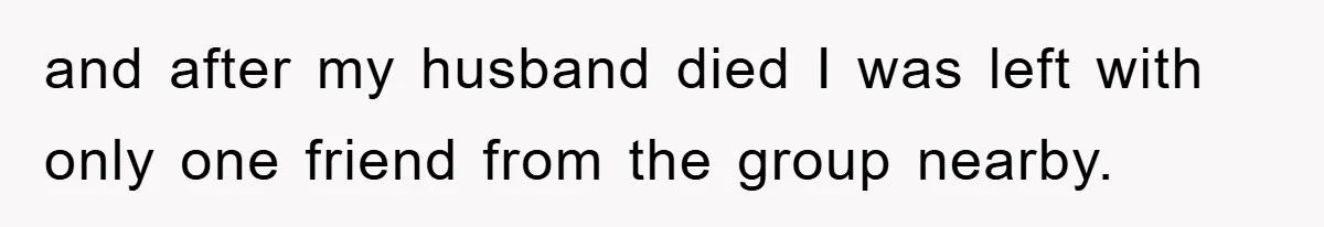 and after my husband died I was left with only one friend from the group nearby.