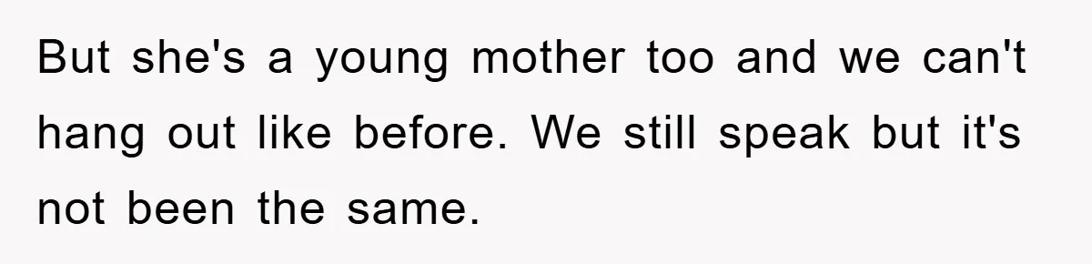 But she's a young mother too and we can't hang out like before. We still speak but it's not been the same.
