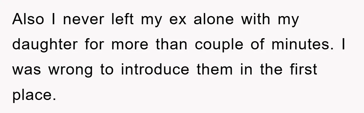 Also I never left my ex alone with my daughter for more than couple of minutes. I was wrong to introduce them in the first place.