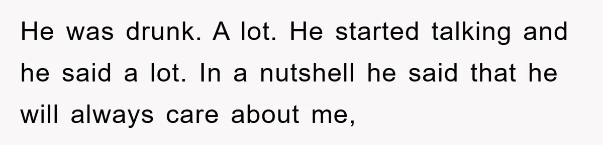 He was drunk. A lot. He started talking and he said a lot. In a nutshell he said that he will always care about me,